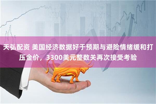 天弘配资 美国经济数据好于预期与避险情绪缓和打压金价，3300美元整数关再次接受考验