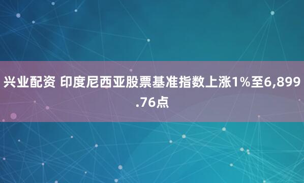 兴业配资 印度尼西亚股票基准指数上涨1%至6,899.76点