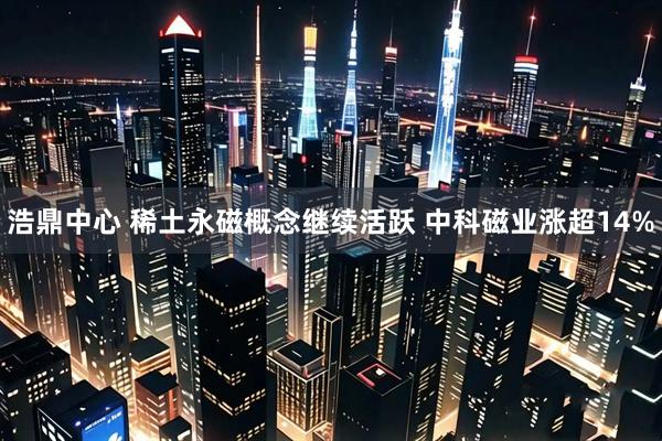 浩鼎中心 稀土永磁概念继续活跃 中科磁业涨超14%