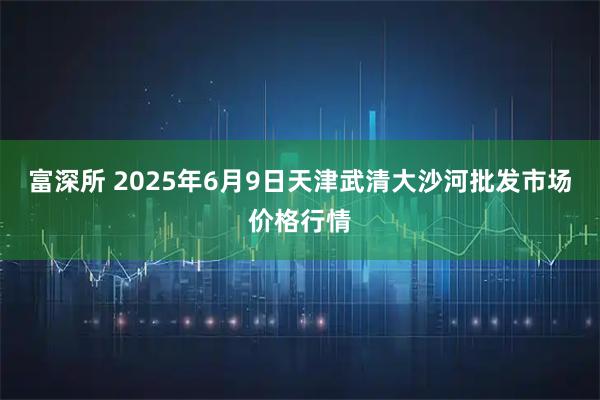 富深所 2025年6月9日天津武清大沙河批发市场价格行情