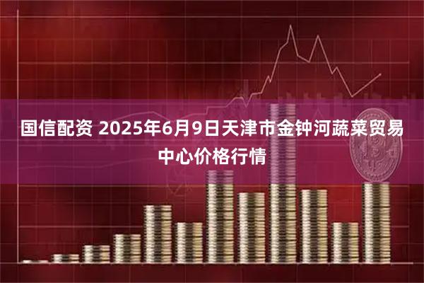 国信配资 2025年6月9日天津市金钟河蔬菜贸易中心价格行情