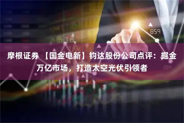 摩根证券 【国金电新】钧达股份公司点评：掘金万亿市场，打造太空光伏引领者
