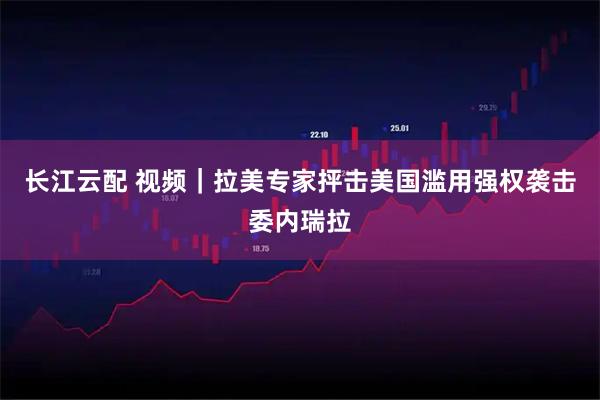 长江云配 视频｜拉美专家抨击美国滥用强权袭击委内瑞拉