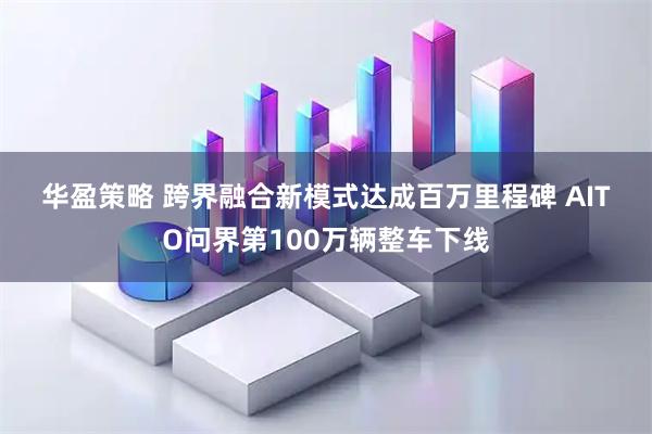 华盈策略 跨界融合新模式达成百万里程碑 AITO问界第100万辆整车下线