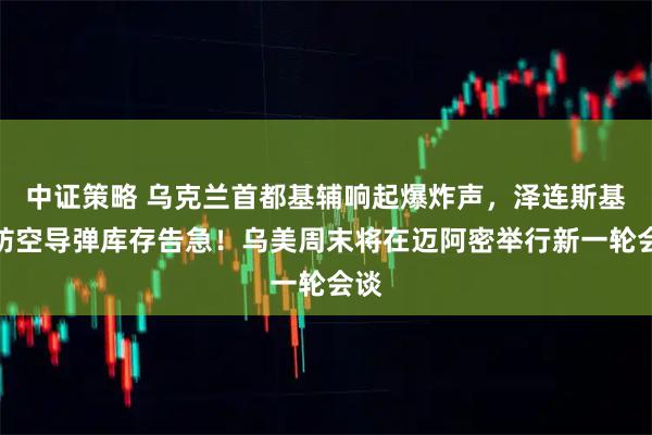 中证策略 乌克兰首都基辅响起爆炸声，泽连斯基：防空导弹库存告急！乌美周末将在迈阿密举行新一轮会谈