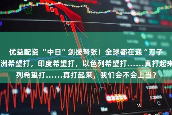 优益配资 “中日”剑拔弩张！全球都在递“刀子”？美国希望打，欧洲希望打，印度希望打，以色列希望打……真打起来，我们会不会上当？