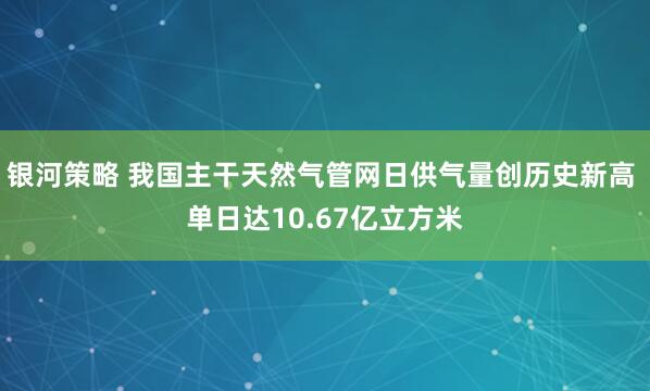 银河策略 我国主干天然气管网日供气量创历史新高 单日达10.67亿立方米