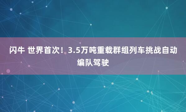 闪牛 世界首次！3.5万吨重载群组列车挑战自动编队驾驶