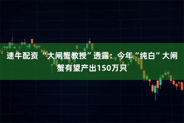 速牛配资 “大闸蟹教授”透露：今年“纯白”大闸蟹有望产出150万只