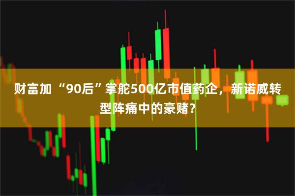 财富加 “90后”掌舵500亿市值药企，新诺威转型阵痛中的豪赌？