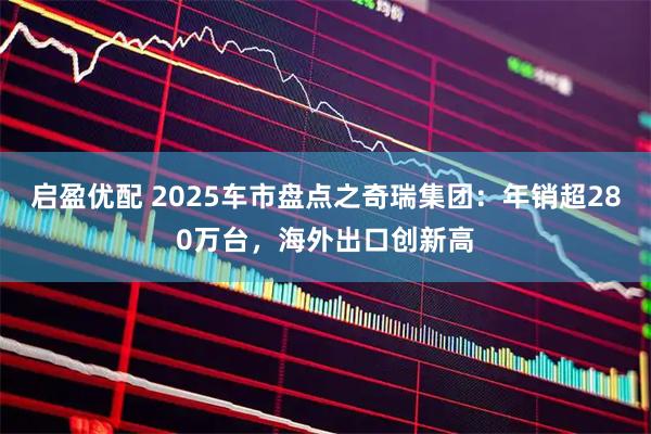 启盈优配 2025车市盘点之奇瑞集团：年销超280万台，海外出口创新高