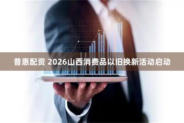 普惠配资 2026山西消费品以旧换新活动启动