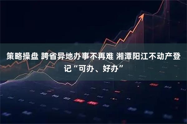 策略操盘 跨省异地办事不再难 湘潭阳江不动产登记“可办、好办”