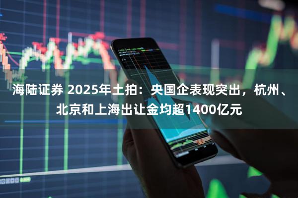 海陆证券 2025年土拍：央国企表现突出，杭州、北京和上海出让金均超1400亿元