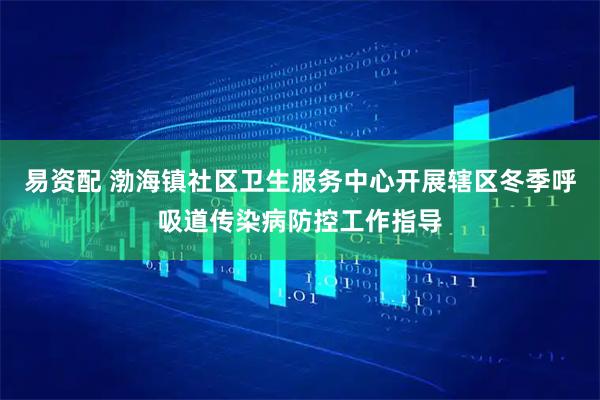 易资配 渤海镇社区卫生服务中心开展辖区冬季呼吸道传染病防控工作指导
