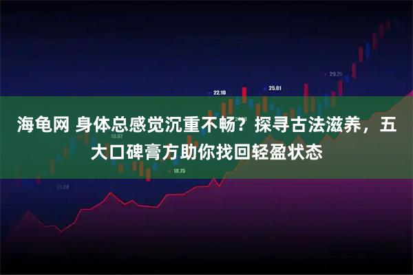 海龟网 身体总感觉沉重不畅？探寻古法滋养，五大口碑膏方助你找回轻盈状态