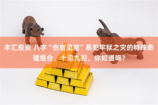丰汇投资 八字“伤官见官”易犯牢狱之灾的特殊命理组合，十见九犯，你知道吗？