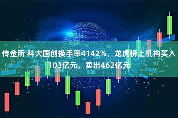 传金所 科大国创换手率4142%，龙虎榜上机构买入103亿元，卖出462亿元