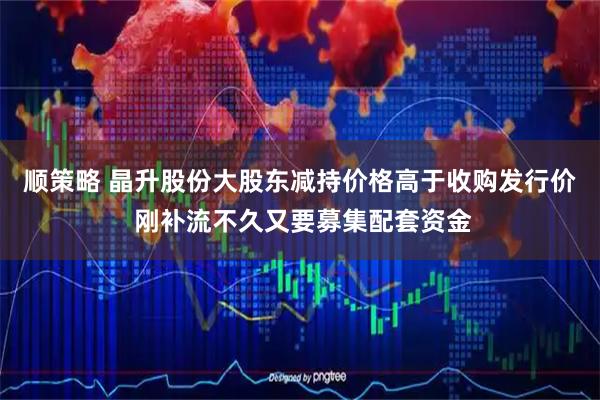 顺策略 晶升股份大股东减持价格高于收购发行价 刚补流不久又要募集配套资金