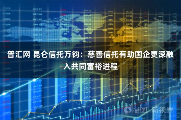 普汇网 昆仑信托万钧：慈善信托有助国企更深融入共同富裕进程