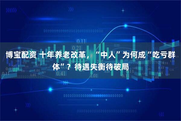 博宝配资 十年养老改革，“中人”为何成“吃亏群体”？待遇失衡待破局