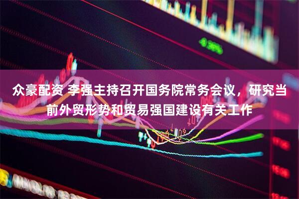 众豪配资 李强主持召开国务院常务会议，研究当前外贸形势和贸易强国建设有关工作