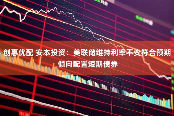 创惠优配 安本投资：美联储维持利率不变符合预期 倾向配置短期债券