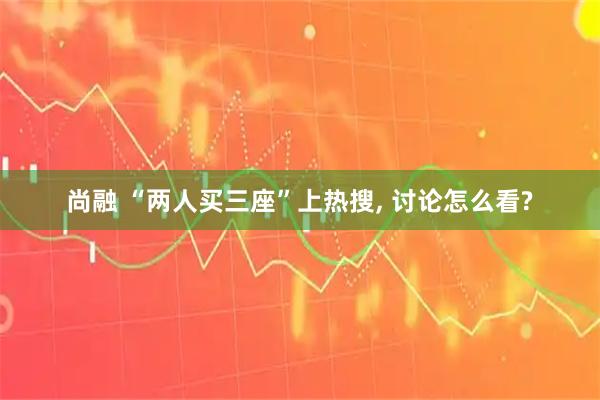 尚融 “两人买三座”上热搜, 讨论怎么看?